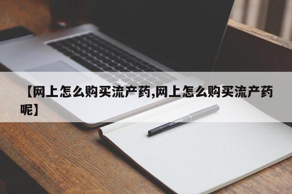流产药怎么买【网上怎么购买流产药,网上怎么购买流产药呢】