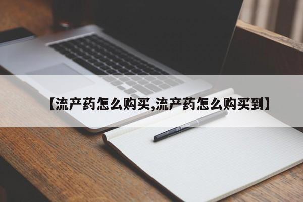 流产药怎么买【流产药怎么购买,流产药怎么购买到】