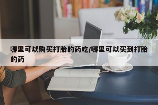 流产药怎么买哪里可以购买打胎的药吃/哪里可以买到打胎的药