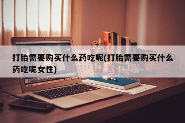 流产药怎么买打胎需要购买什么药吃呢(打胎需要购买什么药吃呢女性)
