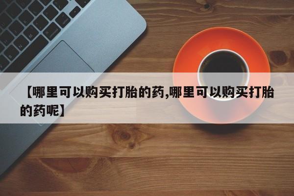 流产药怎么买【哪里可以购买打胎的药,哪里可以购买打胎的药呢】