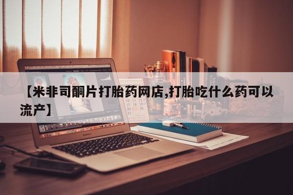 流产药怎么买【米非司酮片打胎药网店,打胎吃什么药可以流产】
